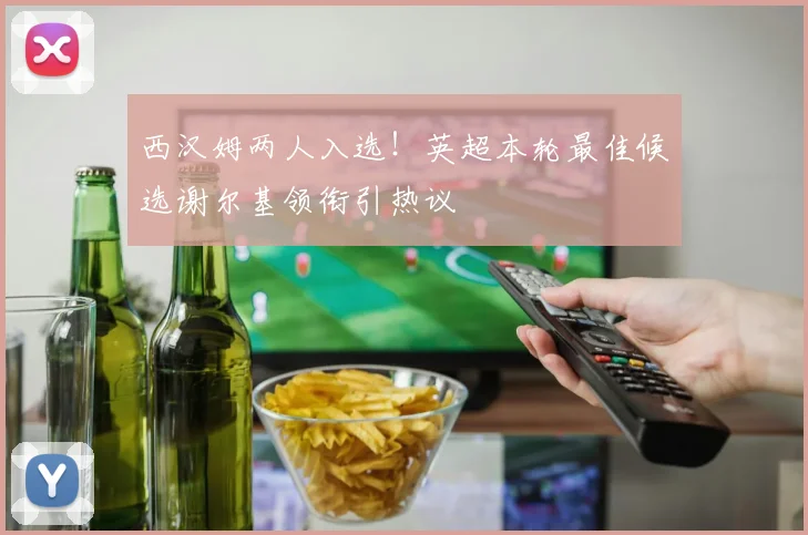 西汉姆两人入选！英超本轮最佳候选谢尔基领衔引热议