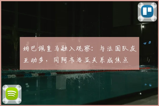 姆巴佩皇马融入观察:与法国队友互动多,同阿韦洛亚关系成焦点