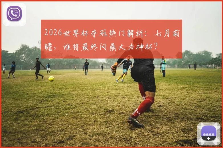 2026世界杯夺冠热门解析：七月前瞻，谁将最终问鼎大力神杯？