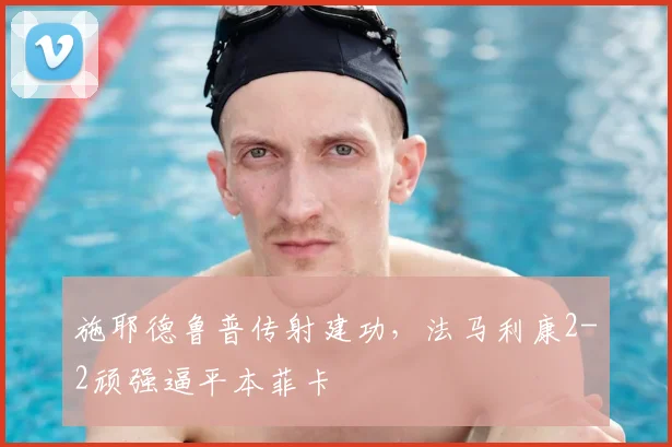 施耶德鲁普传射建功，法马利康2-2顽强逼平本菲卡