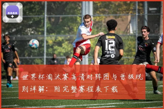 世界杯淘汰赛高清对阵图与晋级规则详解:附完整赛程表下载