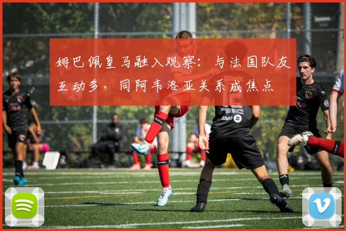 姆巴佩皇马融入观察：与法国队友互动多，同阿韦洛亚关系成焦点