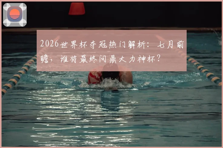 2026世界杯夺冠热门解析:七月前瞻,谁将最终问鼎大力神杯?