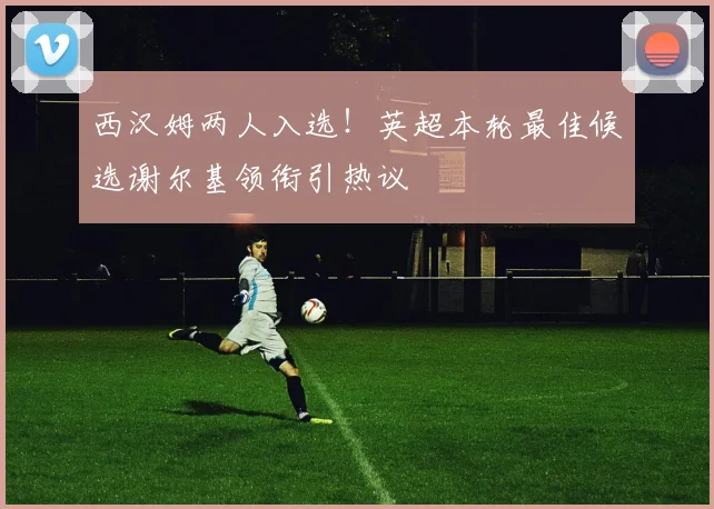 西汉姆两人入选！英超本轮最佳候选谢尔基领衔引热议